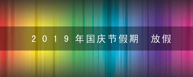 2019年国庆节假期 放假安排 节日意义